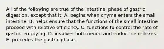 All of the following are true of the intestinal phase of gastric digestion, except that it: A. begins when chyme enters the small intestine. B. helps ensure that the functions of the small intestine proceed with relative efficiency. C. functions to control the rate of gastric emptying. D. involves both neural and endocrine reflexes. E. precedes the gastric phase.