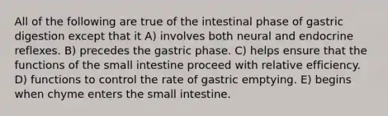 All of the following are true of the intestinal phase of gastric digestion except that it A) involves both neural and endocrine reflexes. B) precedes the gastric phase. C) helps ensure that the functions of <a href='https://www.questionai.com/knowledge/kt623fh5xn-the-small-intestine' class='anchor-knowledge'>the small intestine</a> proceed with relative efficiency. D) functions to control the rate of gastric emptying. E) begins when chyme enters the small intestine.