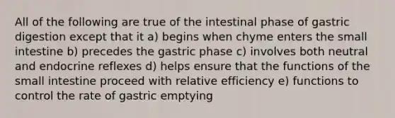 All of the following are true of the intestinal phase of gastric digestion except that it a) begins when chyme enters the small intestine b) precedes the gastric phase c) involves both neutral and endocrine reflexes d) helps ensure that the functions of the small intestine proceed with relative efficiency e) functions to control the rate of gastric emptying