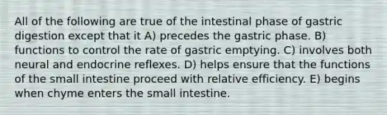 All of the following are true of the intestinal phase of gastric digestion except that it A) precedes the gastric phase. B) functions to control the rate of gastric emptying. C) involves both neural and endocrine reflexes. D) helps ensure that the functions of the small intestine proceed with relative efficiency. E) begins when chyme enters the small intestine.