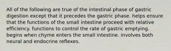 All of the following are true of the intestinal phase of gastric digestion except that it precedes the gastric phase. helps ensure that the functions of the small intestine proceed with relative efficiency. functions to control the rate of gastric emptying. begins when chyme enters the small intestine. involves both neural and endocrine reflexes.