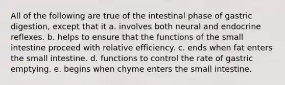 All of the following are true of the intestinal phase of gastric digestion, except that it a. involves both neural and endocrine reflexes. b. helps to ensure that the functions of the small intestine proceed with relative efficiency. c. ends when fat enters the small intestine. d. functions to control the rate of gastric emptying. e. begins when chyme enters the small intestine.