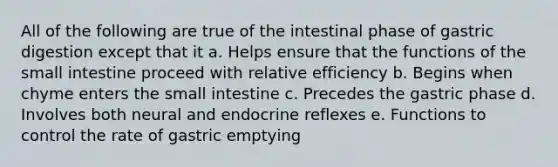 All of the following are true of the intestinal phase of gastric digestion except that it a. Helps ensure that the functions of the small intestine proceed with relative efficiency b. Begins when chyme enters the small intestine c. Precedes the gastric phase d. Involves both neural and endocrine reflexes e. Functions to control the rate of gastric emptying