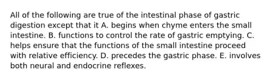 All of the following are true of the intestinal phase of gastric digestion except that it A. begins when chyme enters <a href='https://www.questionai.com/knowledge/kt623fh5xn-the-small-intestine' class='anchor-knowledge'>the small intestine</a>. B. functions to control the rate of gastric emptying. C. helps ensure that the functions of the small intestine proceed with relative efficiency. D. precedes the gastric phase. E. involves both neural and endocrine reflexes.