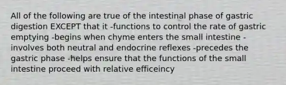 All of the following are true of the intestinal phase of gastric digestion EXCEPT that it -functions to control the rate of gastric emptying -begins when chyme enters <a href='https://www.questionai.com/knowledge/kt623fh5xn-the-small-intestine' class='anchor-knowledge'>the small intestine</a> -involves both neutral and endocrine reflexes -precedes the gastric phase -helps ensure that the functions of the small intestine proceed with relative efficeincy