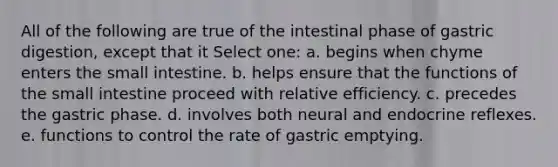 All of the following are true of the intestinal phase of gastric digestion, except that it Select one: a. begins when chyme enters the small intestine. b. helps ensure that the functions of the small intestine proceed with relative efficiency. c. precedes the gastric phase. d. involves both neural and endocrine reflexes. e. functions to control the rate of gastric emptying.