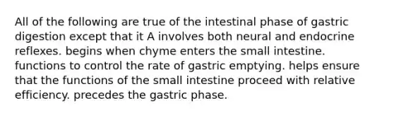 All of the following are true of the intestinal phase of gastric digestion except that it A involves both neural and endocrine reflexes. begins when chyme enters the small intestine. functions to control the rate of gastric emptying. helps ensure that the functions of the small intestine proceed with relative efficiency. precedes the gastric phase.