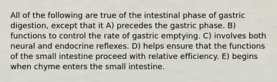 All of the following are true of the intestinal phase of gastric digestion, except that it A) precedes the gastric phase. B) functions to control the rate of gastric emptying. C) involves both neural and endocrine reflexes. D) helps ensure that the functions of <a href='https://www.questionai.com/knowledge/kt623fh5xn-the-small-intestine' class='anchor-knowledge'>the small intestine</a> proceed with relative efficiency. E) begins when chyme enters the small intestine.