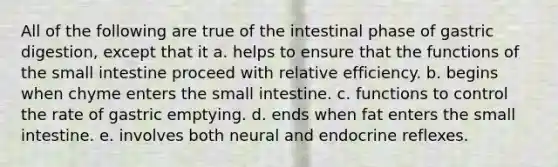 All of the following are true of the intestinal phase of gastric digestion, except that it a. helps to ensure that the functions of the small intestine proceed with relative efficiency. b. begins when chyme enters the small intestine. c. functions to control the rate of gastric emptying. d. ends when fat enters the small intestine. e. involves both neural and endocrine reflexes.