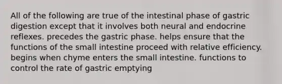 All of the following are true of the intestinal phase of gastric digestion except that it involves both neural and endocrine reflexes. precedes the gastric phase. helps ensure that the functions of the small intestine proceed with relative efficiency. begins when chyme enters the small intestine. functions to control the rate of gastric emptying