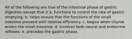 All of the following are true of the intestinal phase of gastric digestion except that it a. functions to control the rate of gastric emptying. b. helps ensure that the functions of the small intestine proceed with relative efficiency. c. begins when chyme enters the small intestine. d. involves both neural and endocrine reflexes. e. precedes the gastric phase.