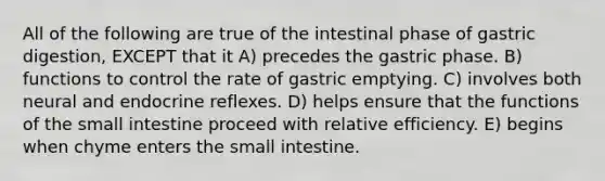 All of the following are true of the intestinal phase of gastric digestion, EXCEPT that it A) precedes the gastric phase. B) functions to control the rate of gastric emptying. C) involves both neural and endocrine reflexes. D) helps ensure that the functions of the small intestine proceed with relative efficiency. E) begins when chyme enters the small intestine.