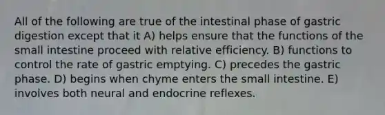 All of the following are true of the intestinal phase of gastric digestion except that it A) helps ensure that the functions of the small intestine proceed with relative efficiency. B) functions to control the rate of gastric emptying. C) precedes the gastric phase. D) begins when chyme enters the small intestine. E) involves both neural and endocrine reflexes.