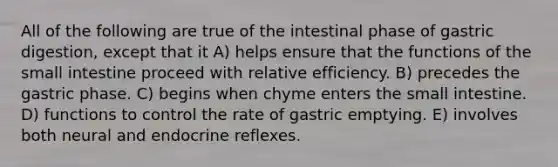 All of the following are true of the intestinal phase of gastric digestion, except that it A) helps ensure that the functions of the small intestine proceed with relative efficiency. B) precedes the gastric phase. C) begins when chyme enters the small intestine. D) functions to control the rate of gastric emptying. E) involves both neural and endocrine reflexes.