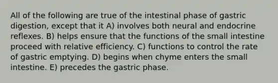 All of the following are true of the intestinal phase of gastric digestion, except that it A) involves both neural and endocrine reflexes. B) helps ensure that the functions of the small intestine proceed with relative efficiency. C) functions to control the rate of gastric emptying. D) begins when chyme enters the small intestine. E) precedes the gastric phase.