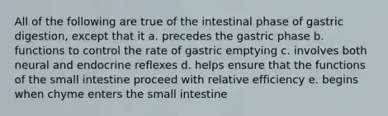 All of the following are true of the intestinal phase of gastric digestion, except that it a. precedes the gastric phase b. functions to control the rate of gastric emptying c. involves both neural and endocrine reflexes d. helps ensure that the functions of the small intestine proceed with relative efficiency e. begins when chyme enters the small intestine