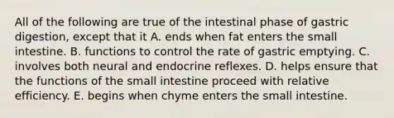 All of the following are true of the intestinal phase of gastric digestion, except that it A. ends when fat enters the small intestine. B. functions to control the rate of gastric emptying. C. involves both neural and endocrine reflexes. D. helps ensure that the functions of the small intestine proceed with relative efficiency. E. begins when chyme enters the small intestine.