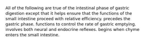 All of the following are true of the intestinal phase of gastric digestion except that it helps ensure that the functions of the small intestine proceed with relative efficiency. precedes the gastric phase. functions to control the rate of gastric emptying. involves both neural and endocrine reflexes. begins when chyme enters the small intestine.