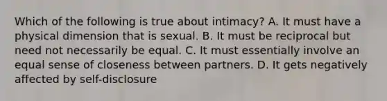 Which of the following is true about intimacy? A. It must have a physical dimension that is sexual. B. It must be reciprocal but need not necessarily be equal. C. It must essentially involve an equal sense of closeness between partners. D. It gets negatively affected by self-disclosure