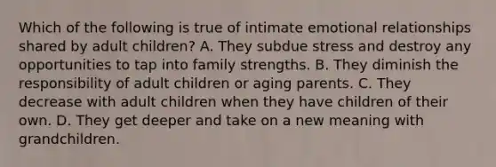 Which of the following is true of intimate emotional relationships shared by adult children? A. They subdue stress and destroy any opportunities to tap into family strengths. B. They diminish the responsibility of adult children or aging parents. C. They decrease with adult children when they have children of their own. D. They get deeper and take on a new meaning with grandchildren.