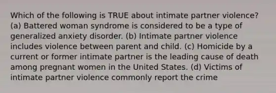 Which of the following is TRUE about intimate partner violence? (a) Battered woman syndrome is considered to be a type of generalized anxiety disorder. (b) Intimate partner violence includes violence between parent and child. (c) Homicide by a current or former intimate partner is the leading cause of death among pregnant women in the United States. (d) Victims of intimate partner violence commonly report the crime