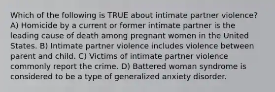 Which of the following is TRUE about intimate partner violence? A) Homicide by a current or former intimate partner is the leading cause of death among pregnant women in the United States. B) Intimate partner violence includes violence between parent and child. C) Victims of intimate partner violence commonly report the crime. D) Battered woman syndrome is considered to be a type of generalized anxiety disorder.