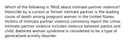 Which of the following is TRUE about intimate partner violence? Homicide by a current or former intimate partner is the leading cause of death among pregnant women in the United States. Victims of intimate partner violence commonly report the crime. Intimate partner violence includes violence between parent and child. Battered woman syndrome is considered to be a type of generalized anxiety disorder.