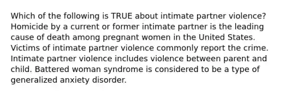 Which of the following is TRUE about intimate partner violence? Homicide by a current or former intimate partner is the leading cause of death among pregnant women in the United States. Victims of intimate partner violence commonly report the crime. Intimate partner violence includes violence between parent and child. Battered woman syndrome is considered to be a type of generalized anxiety disorder.