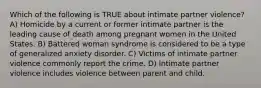 Which of the following is TRUE about intimate partner violence? A) Homicide by a current or former intimate partner is the leading cause of death among pregnant women in the United States. B) Battered woman syndrome is considered to be a type of generalized anxiety disorder. C) Victims of intimate partner violence commonly report the crime. D) Intimate partner violence includes violence between parent and child.