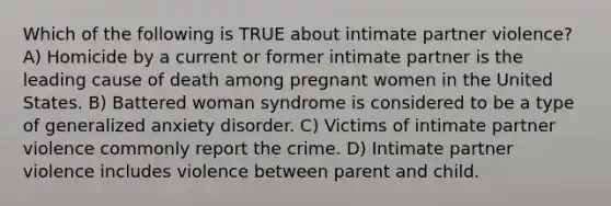 Which of the following is TRUE about intimate partner violence? A) Homicide by a current or former intimate partner is the leading cause of death among pregnant women in the United States. B) Battered woman syndrome is considered to be a type of generalized anxiety disorder. C) Victims of intimate partner violence commonly report the crime. D) Intimate partner violence includes violence between parent and child.