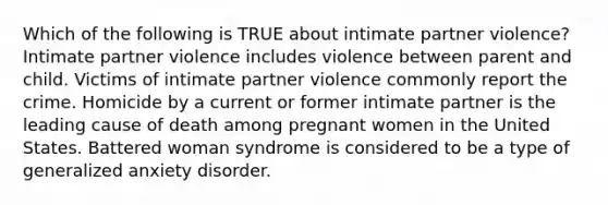 Which of the following is TRUE about intimate partner violence? Intimate partner violence includes violence between parent and child. Victims of intimate partner violence commonly report the crime. Homicide by a current or former intimate partner is the leading cause of death among pregnant women in the United States. Battered woman syndrome is considered to be a type of generalized anxiety disorder.