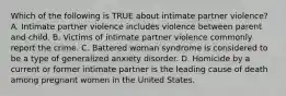 Which of the following is TRUE about intimate partner violence? A. Intimate partner violence includes violence between parent and child. B. Victims of intimate partner violence commonly report the crime. C. Battered woman syndrome is considered to be a type of generalized anxiety disorder. D. Homicide by a current or former intimate partner is the leading cause of death among pregnant women in the United States.