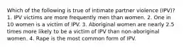 Which of the following is true of intimate partner violence (IPV)? 1. IPV victims are more frequently men than women. 2. One in 10 women is a victim of IPV. 3. Aboriginal women are nearly 2.5 times more likely to be a victim of IPV than non-aboriginal women. 4. Rape is the most common form of IPV.