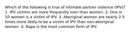 Which of the following is true of intimate partner violence (IPV)? 1. IPV victims are more frequently men than women. 2. One in 10 women is a victim of IPV. 3. Aboriginal women are nearly 2.5 times more likely to be a victim of IPV than non-aboriginal women. 4. Rape is the most common form of IPV.