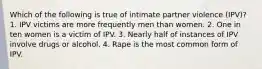 Which of the following is true of intimate partner violence (IPV)? 1. IPV victims are more frequently men than women. 2. One in ten women is a victim of IPV. 3. Nearly half of instances of IPV involve drugs or alcohol. 4. Rape is the most common form of IPV.