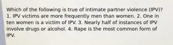 Which of the following is true of intimate partner violence (IPV)? 1. IPV victims are more frequently men than women. 2. One in ten women is a victim of IPV. 3. Nearly half of instances of IPV involve drugs or alcohol. 4. Rape is the most common form of IPV.