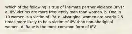 Which of the following is true of intimate partner violence (IPV)? a. IPV victims are more frequently men than women. b. One in 10 women is a victim of IPV. c. Aboriginal women are nearly 2.5 times more likely to be a victim of IPV than non-aboriginal women. d. Rape is the most common form of IPV.