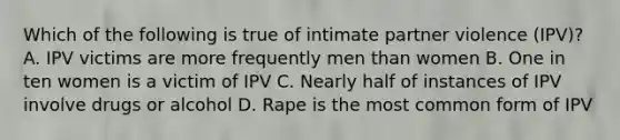 Which of the following is true of intimate partner violence (IPV)? A. IPV victims are more frequently men than women B. One in ten women is a victim of IPV C. Nearly half of instances of IPV involve drugs or alcohol D. Rape is the most common form of IPV