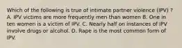 Which of the following is true of intimate partner violence (IPV) ? A. IPV victims are more frequently men than women B. One in ten women is a victim of IPV. C. Nearly half on instances of IPV involve drugs or alcohol. D. Rape is the most common form of IPV.