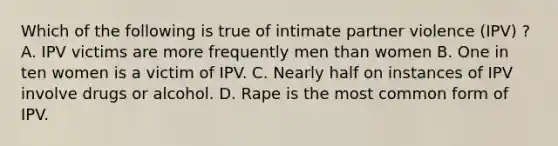 Which of the following is true of intimate partner violence (IPV) ? A. IPV victims are more frequently men than women B. One in ten women is a victim of IPV. C. Nearly half on instances of IPV involve drugs or alcohol. D. Rape is the most common form of IPV.