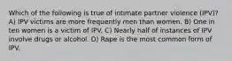 Which of the following is true of intimate partner violence (IPV)? A) IPV victims are more frequently men than women. B) One in ten women is a victim of IPV. C) Nearly half of instances of IPV involve drugs or alcohol. D) Rape is the most common form of IPV.