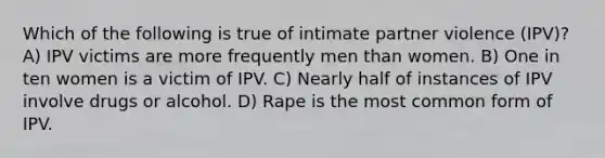 Which of the following is true of intimate partner violence (IPV)? A) IPV victims are more frequently men than women. B) One in ten women is a victim of IPV. C) Nearly half of instances of IPV involve drugs or alcohol. D) Rape is the most common form of IPV.