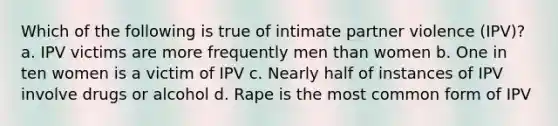 Which of the following is true of intimate partner violence (IPV)? a. IPV victims are more frequently men than women b. One in ten women is a victim of IPV c. Nearly half of instances of IPV involve drugs or alcohol d. Rape is the most common form of IPV