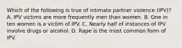 Which of the following is true of intimate partner violence (IPV)? A. IPV victims are more frequently men than women. B. One in ten women is a victim of IPV. C. Nearly half of instances of IPV involve drugs or alcohol. D. Rape is the most common form of IPV.