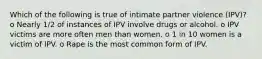 Which of the following is true of intimate partner violence (IPV)? o Nearly 1/2 of instances of IPV involve drugs or alcohol. o IPV victims are more often men than women. o 1 in 10 women is a victim of IPV. o Rape is the most common form of IPV.