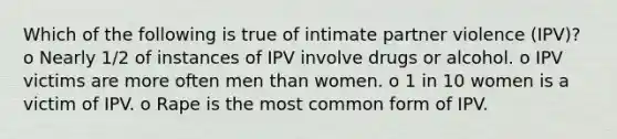 Which of the following is true of intimate partner violence (IPV)? o Nearly 1/2 of instances of IPV involve drugs or alcohol. o IPV victims are more often men than women. o 1 in 10 women is a victim of IPV. o Rape is the most common form of IPV.