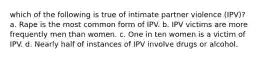 which of the following is true of intimate partner violence (IPV)? a. Rape is the most common form of IPV. b. IPV victims are more frequently men than women. c. One in ten women is a victim of IPV. d. Nearly half of instances of IPV involve drugs or alcohol.