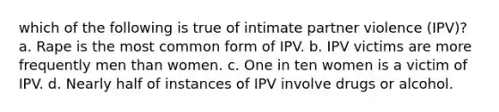 which of the following is true of intimate partner violence (IPV)? a. Rape is the most common form of IPV. b. IPV victims are more frequently men than women. c. One in ten women is a victim of IPV. d. Nearly half of instances of IPV involve drugs or alcohol.