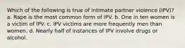 Which of the following is true of intimate partner violence (IPV)? a. Rape is the most common form of IPV. b. One in ten women is a victim of IPV. c. IPV victims are more frequently men than women. d. Nearly half of instances of IPV involve drugs or alcohol.