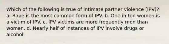 Which of the following is true of intimate partner violence (IPV)? a. Rape is the most common form of IPV. b. One in ten women is a victim of IPV. c. IPV victims are more frequently men than women. d. Nearly half of instances of IPV involve drugs or alcohol.